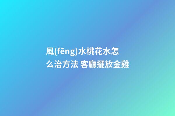 風(fēng)水桃花水怎么治方法 客廳擺放金雞